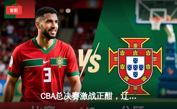 CBA总决赛激战正酣，辽宁本钢逆转广东宏远夺赛点