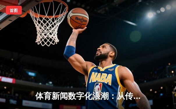 体育新闻数字化浪潮：从传统报道到沉浸式体验的革新之路